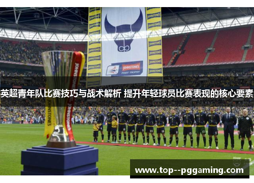 英超青年队比赛技巧与战术解析 提升年轻球员比赛表现的核心要素