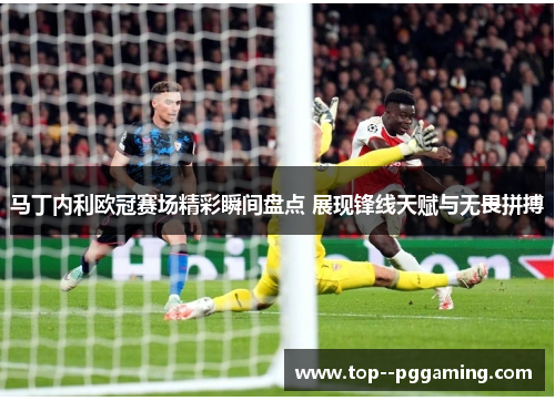 马丁内利欧冠赛场精彩瞬间盘点 展现锋线天赋与无畏拼搏