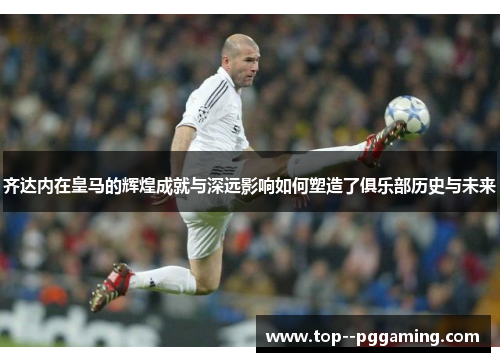 齐达内在皇马的辉煌成就与深远影响如何塑造了俱乐部历史与未来