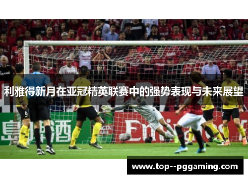 利雅得新月在亚冠精英联赛中的强势表现与未来展望