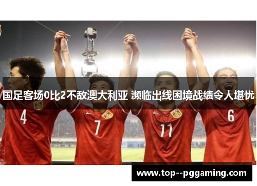 国足客场0比2不敌澳大利亚 濒临出线困境战绩令人堪忧 国足客场0比2不敌澳大利亚 濒临出线困境战绩令人堪忧