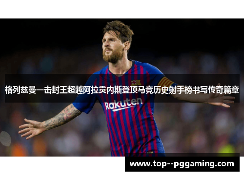 格列兹曼一击封王超越阿拉贡内斯登顶马竞历史射手榜书写传奇篇章