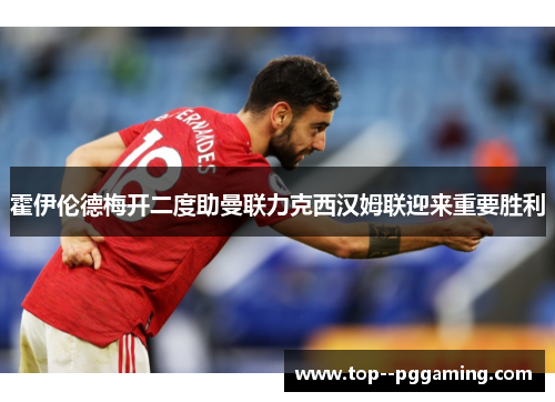 霍伊伦德梅开二度助曼联力克西汉姆联迎来重要胜利
